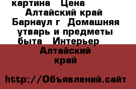 картина › Цена ­ 1 000 - Алтайский край, Барнаул г. Домашняя утварь и предметы быта » Интерьер   . Алтайский край